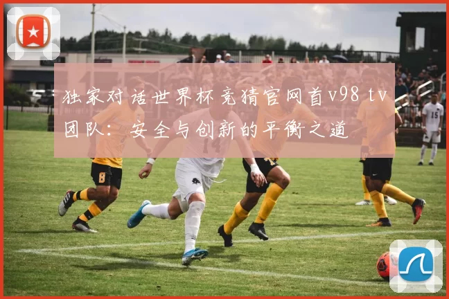 独家对话世界杯竞猜官网首v98 tv团队:安全与创新的平衡之道