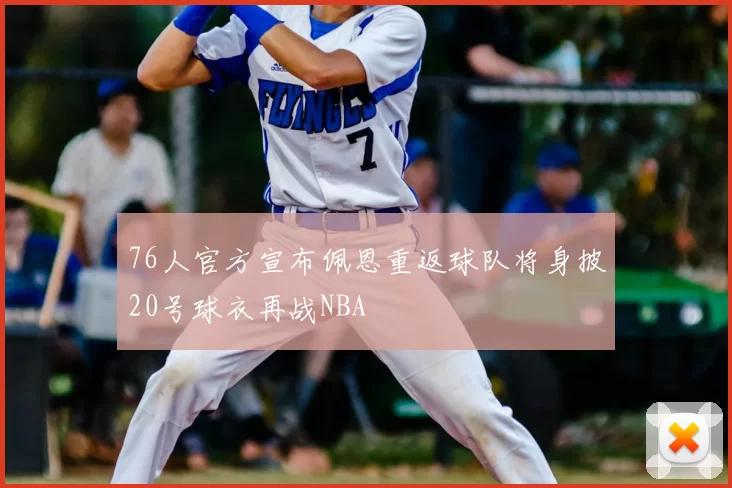 76人官方宣布佩恩重返球队将身披20号球衣再战NBA