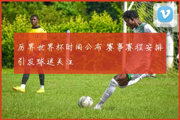 厉界世界杯时间公布 赛事赛程安排引发球迷关注