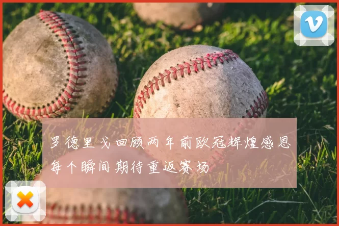 罗德里戈回顾两年前欧冠辉煌感恩每个瞬间期待重返赛场