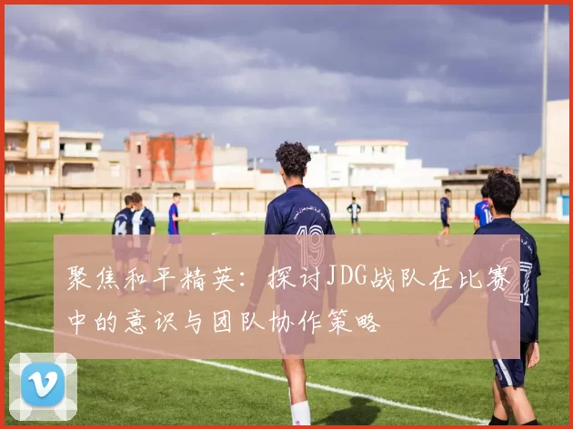 聚焦和平精英：探讨JDG战队在比赛中的意识与团队协作策略