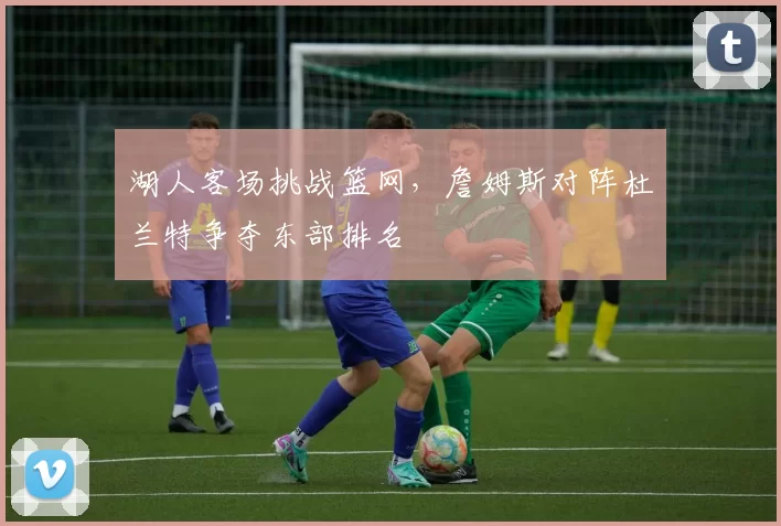 湖人客场挑战篮网,詹姆斯对阵杜兰特争夺东部排名