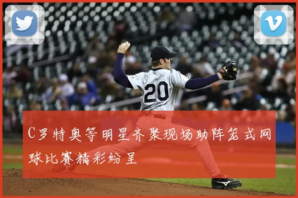 C罗特奥等明星齐聚现场助阵笼式网球比赛精彩纷呈