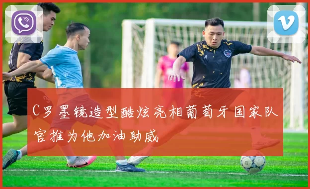 C罗墨镜造型酷炫亮相葡萄牙国家队官推为他加油助威