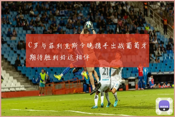 C罗与菲利克斯今晚携手出战葡萄牙期待胜利好运相伴