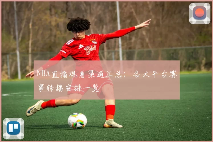 NBA直播观看渠道汇总:各大平台赛事转播安排一览