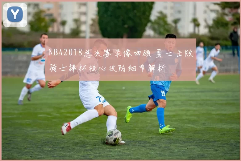 NBA2018总决赛录像回顾 勇士击败骑士捧杯核心攻防细节解析