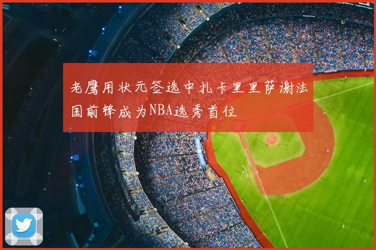 老鹰用状元签选中扎卡里里萨谢法国前锋成为NBA选秀首位