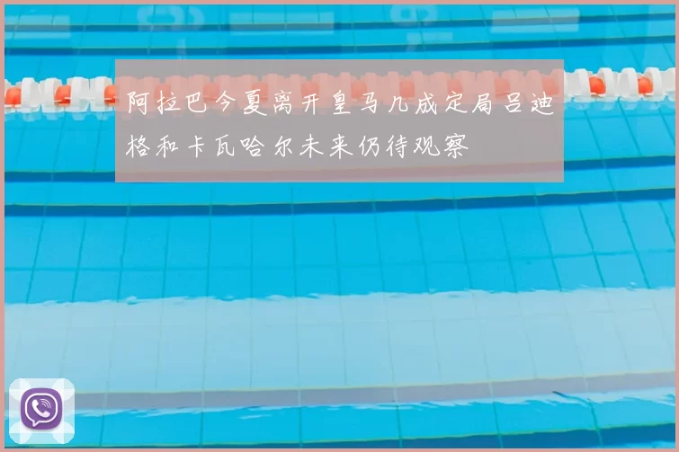 阿拉巴今夏离开皇马几成定局吕迪格和卡瓦哈尔未来仍待观察