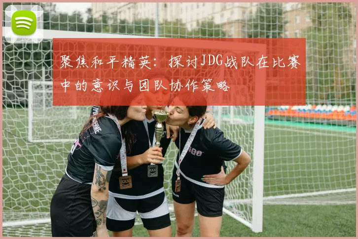 聚焦和平精英：探讨JDG战队在比赛中的意识与团队协作策略