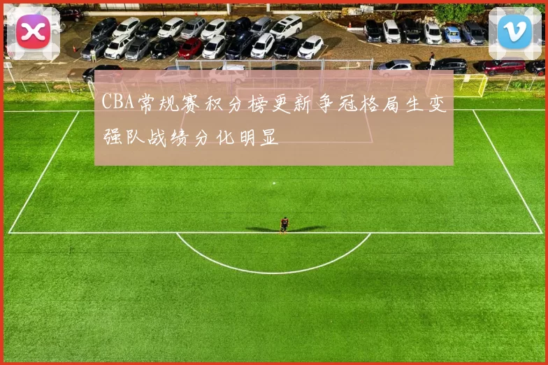CBA常规赛积分榜更新争冠格局生变强队战绩分化明显