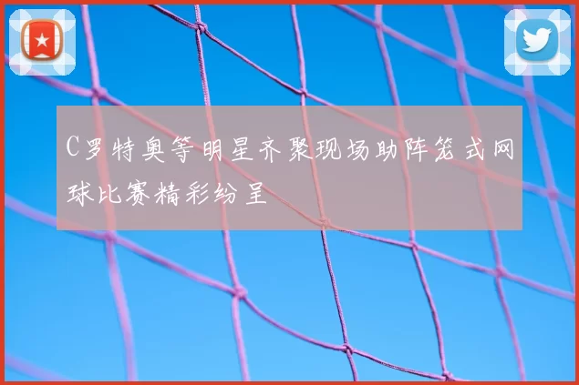 C罗特奥等明星齐聚现场助阵笼式网球比赛精彩纷呈