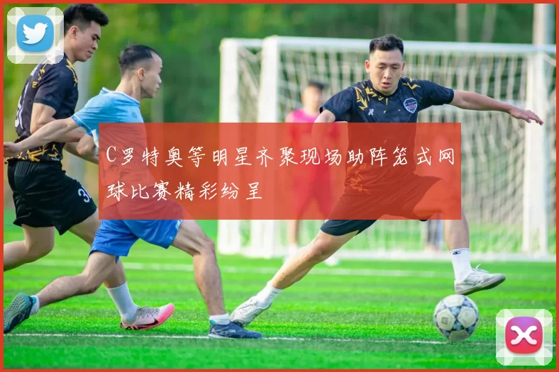 C罗特奥等明星齐聚现场助阵笼式网球比赛精彩纷呈