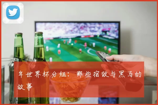 年世界杯分组:那些宿敌与黑马的故事