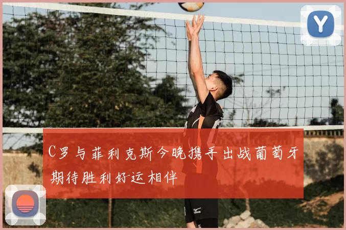 C罗与菲利克斯今晚携手出战葡萄牙期待胜利好运相伴
