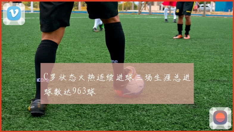 C罗状态火热连续进球三场生涯总进球数达963球