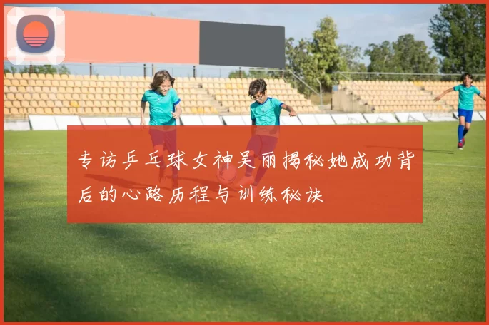 专访乒乓球女神吴丽揭秘她成功背后的心路历程与训练秘诀