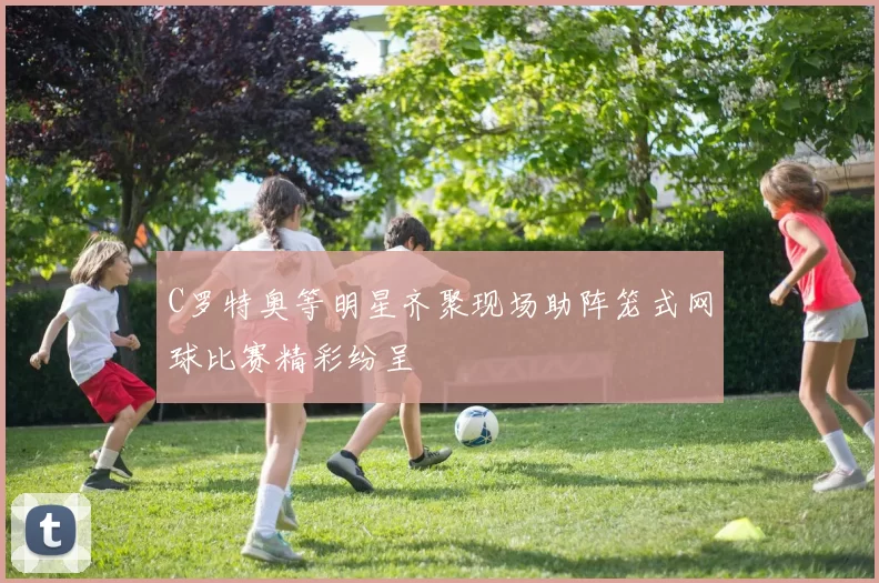 C罗特奥等明星齐聚现场助阵笼式网球比赛精彩纷呈