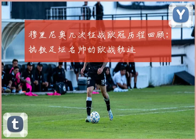 穆里尼奥几次征战欧冠历程回顾：执教足坛名帅的欧战轨迹