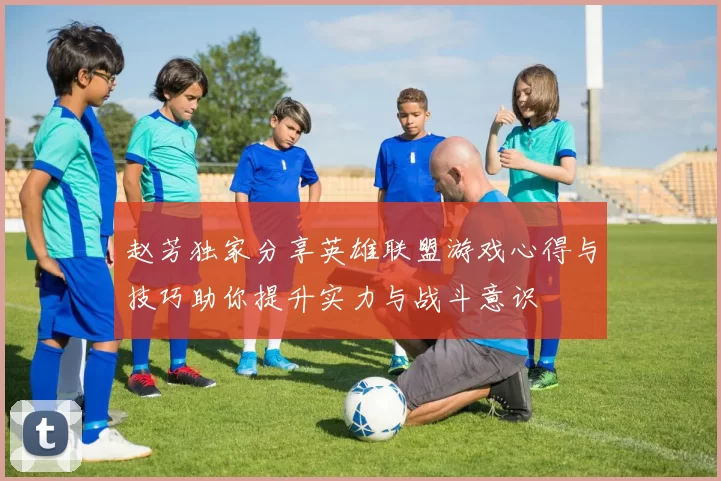 赵芳独家分享英雄联盟游戏心得与技巧助你提升实力与战斗意识