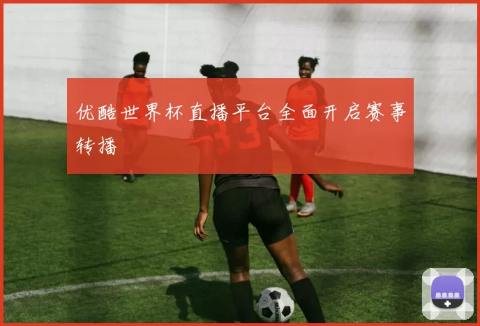 优酷世界杯直播平台全面开启赛事转播