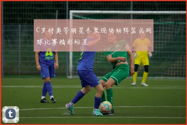 C罗特奥等明星齐聚现场助阵笼式网球比赛精彩纷呈