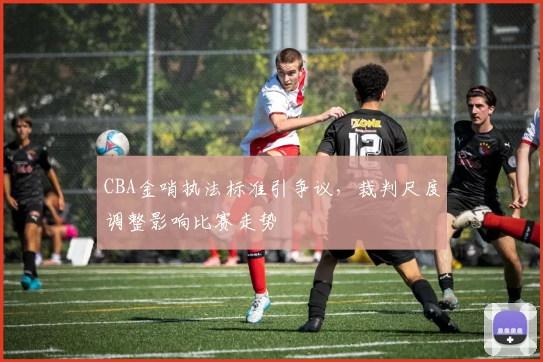 CBA金哨执法标准引争议，裁判尺度调整影响比赛走势