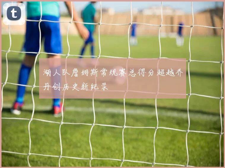 湖人队詹姆斯常规赛总得分超越乔丹创历史新纪录