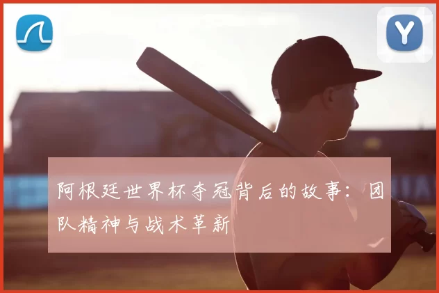 阿根廷世界杯夺冠背后的故事:团队精神与战术革新
