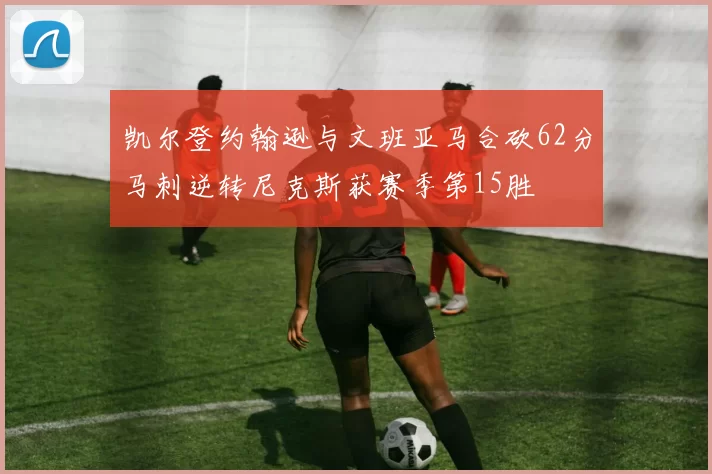 凯尔登约翰逊与文班亚马合砍62分马刺逆转尼克斯获赛季第15胜
