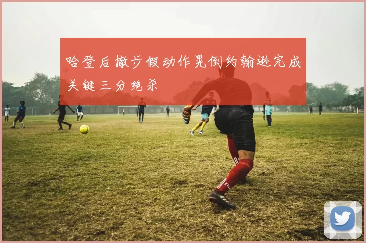 哈登后撤步假动作晃倒约翰逊完成关键三分绝杀