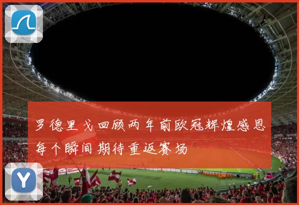 罗德里戈回顾两年前欧冠辉煌感恩每个瞬间期待重返赛场