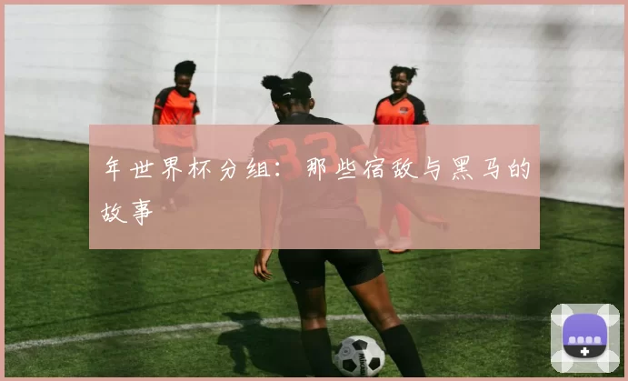 年世界杯分组：那些宿敌与黑马的故事