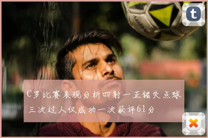 C罗比赛表现分析四射一正错失点球三次过人仅成功一次获评61分