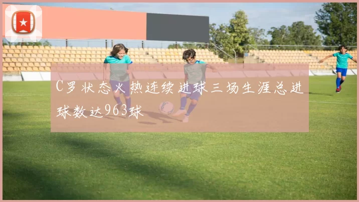 C罗状态火热连续进球三场生涯总进球数达963球