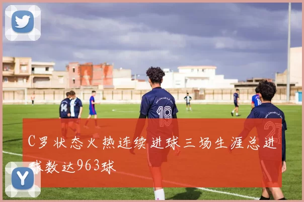 C罗状态火热连续进球三场生涯总进球数达963球
