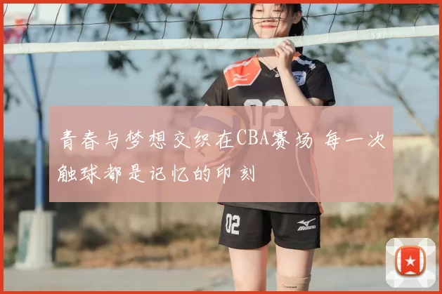 青春与梦想交织在CBA赛场 每一次触球都是记忆的印刻