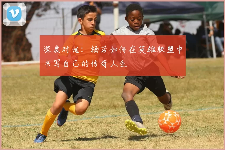深度对话:杨芳如何在英雄联盟中书写自己的传奇人生