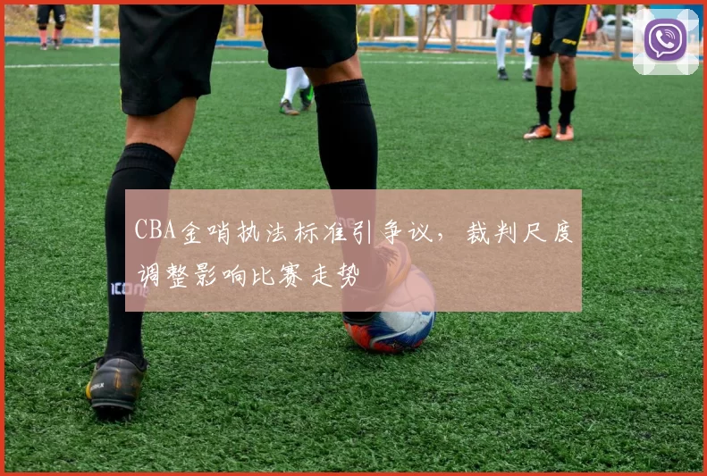CBA金哨执法标准引争议，裁判尺度调整影响比赛走势