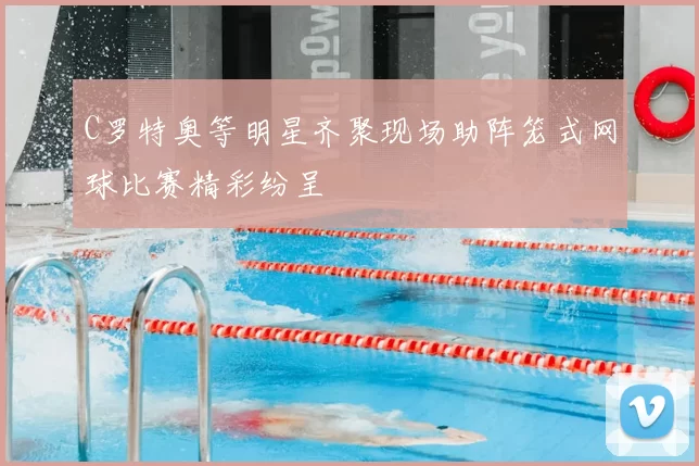 C罗特奥等明星齐聚现场助阵笼式网球比赛精彩纷呈