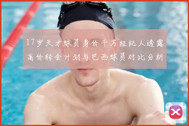 17岁天才球员身价千万经纪人透露高价转会计划与巴西球员对比分析