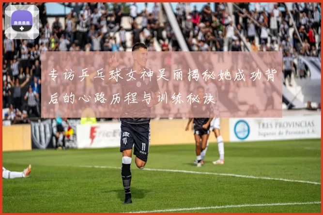 专访乒乓球女神吴丽揭秘她成功背后的心路历程与训练秘诀