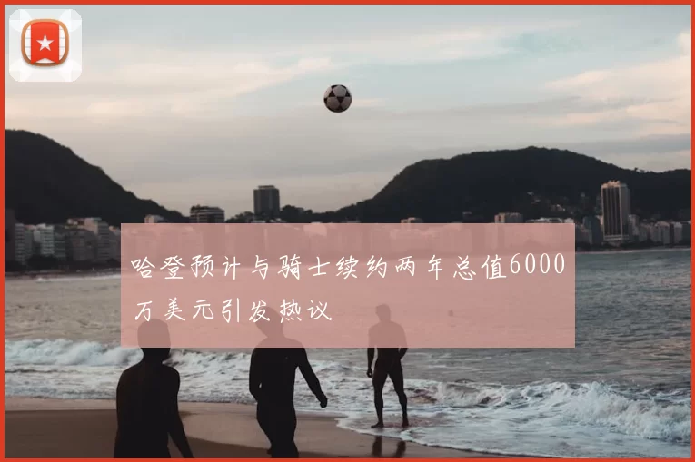 哈登预计与骑士续约两年总值6000万美元引发热议