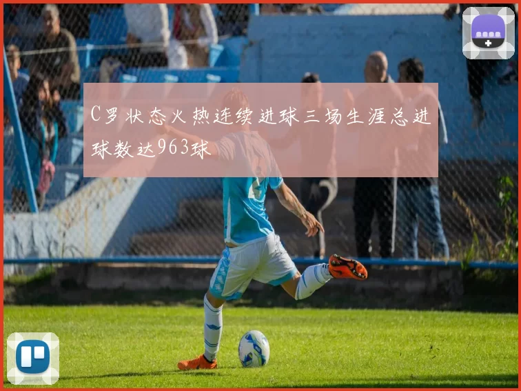 C罗状态火热连续进球三场生涯总进球数达963球