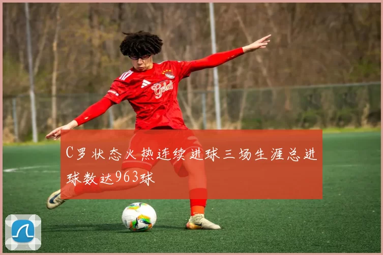 C罗状态火热连续进球三场生涯总进球数达963球