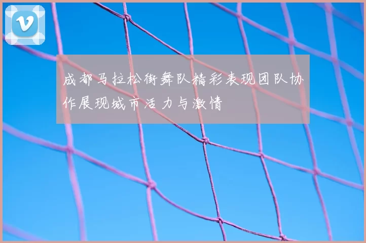 成都马拉松街舞队精彩表现团队协作展现城市活力与激情