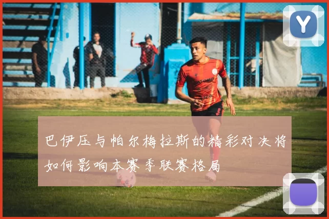 巴伊压与帕尔梅拉斯的精彩对决将如何影响本赛季联赛格局