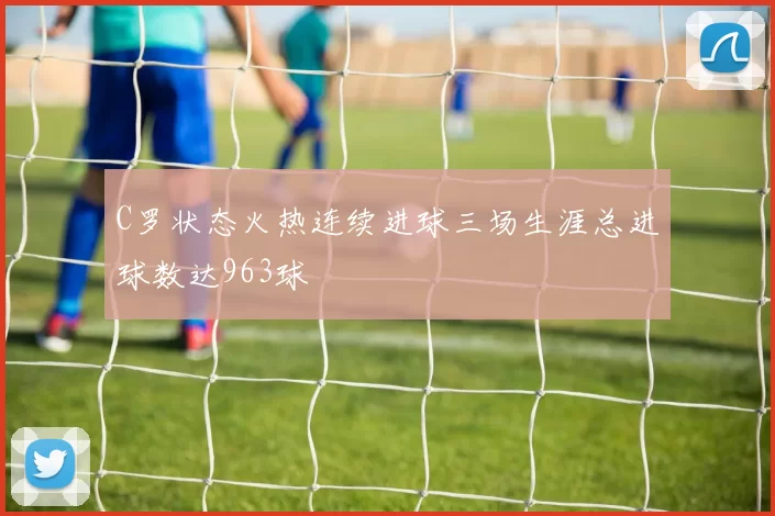 C罗状态火热连续进球三场生涯总进球数达963球