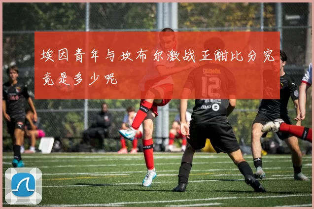 埃因青年与坎布尔激战正酣比分究竟是多少呢