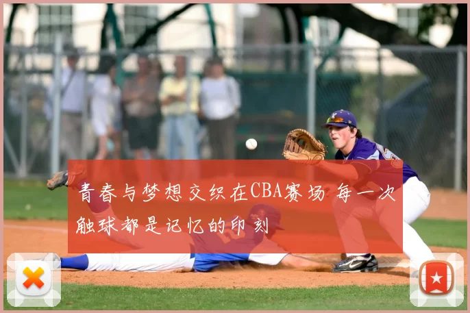 青春与梦想交织在CBA赛场 每一次触球都是记忆的印刻